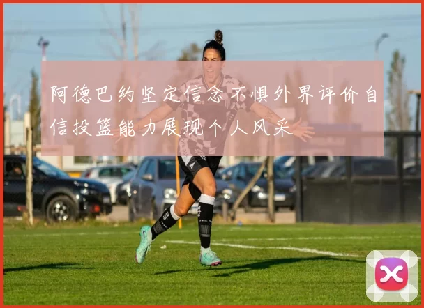 阿德巴约坚定信念不惧外界评价自信投篮能力展现个人风采