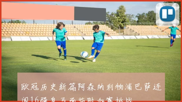 欧冠历史新篇阿森纳利物浦巴萨连闯16强皇马面临附加赛挑战