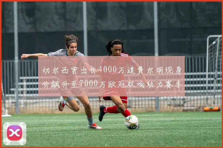 切尔西曾出价4000万追费尔明现身价飙升至7000万欧冠双响助力赛季双10