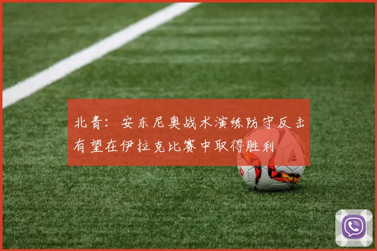 北青：安东尼奥战术演练防守反击有望在伊拉克比赛中取得胜利