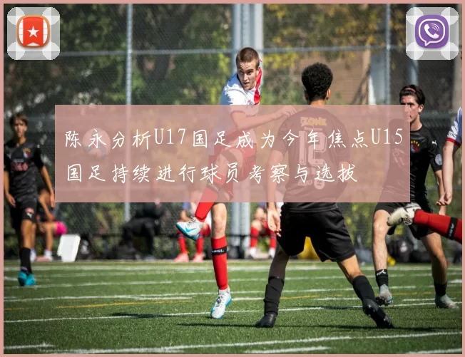 陈永分析U17国足成为今年焦点U15国足持续进行球员考察与选拔
