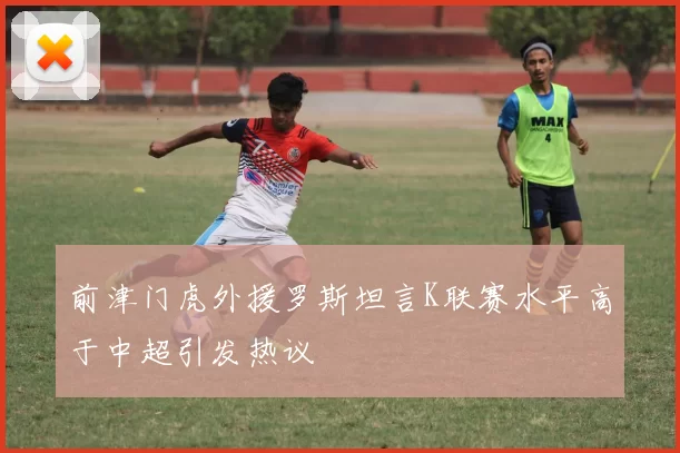 前津门虎外援罗斯坦言K联赛水平高于中超引发热议